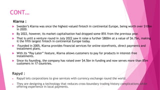 CONT…
Klarna :
 Sweden’s Klarna was once the highest-valued fintech in continental Europe, being worth over $10bn
in 2020.
 By 2022, however, its market capitalisation had dropped some 85% from the previous year.
 That is until a venture round in July 2022 saw it raise a further $800m at a value of $6.7bn, making
it the fifth largest fintech in continental Europe today.
 Founded in 2005, Klarna provides financial services for online storefronts, direct payments and
installment plans.
 With its “Pay Later” feature, Klarna allows customers to pay for products in interest-free
installments.
 Since its founding, the company has raised over $4.5bn in funding and now serves more than 85m
customers in 17 countries.
Rapyd :
 Rapyd lets corporations to give services with currency exchange round the world.
 They are designing a technology that reduces cross-boundary trading history complications while
offering experience in local payments.
 