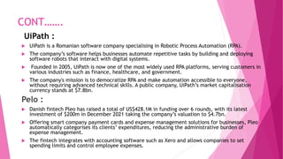 CONT…….
UiPath :
 UiPath is a Romanian software company specialising in Robotic Process Automation (RPA).
 The company’s software helps businesses automate repetitive tasks by building and deploying
software robots that interact with digital systems.
 Founded in 2005, UiPath is now one of the most widely used RPA platforms, serving customers in
various industries such as finance, healthcare, and government.
 The company's mission is to democratize RPA and make automation accessible to everyone,
without requiring advanced technical skills. A public company, UiPath’s market capitalisation
currency stands at $7.8bn.
Pelo :
 Danish fintech Pleo has raised a total of US$428.1M in funding over 6 rounds, with its latest
investment of $200m in December 2021 taking the company’s valuation to $4.7bn.
 Offering smart company payment cards and expense management solutions for businesses, Pleo
automatically categorises its clients’ expenditures, reducing the administrative burden of
expense management.
 The fintech integrates with accounting software such as Xero and allows companies to set
spending limits and control employee expenses.
 