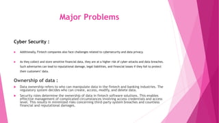 Major Problems
Cyber Security :
 Additionally, Fintech companies also face challenges related to cybersecurity and data privacy.
 As they collect and store sensitive financial data, they are at a higher risk of cyber-attacks and data breaches.
Such adversaries can lead to reputational damage, legal liabilities, and financial losses if they fail to protect
their customers’ data.
Ownership of data :
 Data ownership refers to who can manipulate data in the fintech and banking industries. The
regulatory system decides who can create, access, modify, and delete data.
 Security roles determine the ownership of data in fintech software solutions. This enables
effective management of complicated circumstances involving access credentials and access
level. This results in minimized risks concerning third-party system breaches and countless
financial and reputational damages.
 