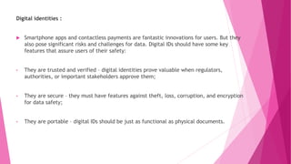 Digital identities :
 Smartphone apps and contactless payments are fantastic innovations for users. But they
also pose significant risks and challenges for data. Digital IDs should have some key
features that assure users of their safety:
• They are trusted and verified – digital identities prove valuable when regulators,
authorities, or important stakeholders approve them;
• They are secure – they must have features against theft, loss, corruption, and encryption
for data safety;
• They are portable – digital IDs should be just as functional as physical documents.
 
