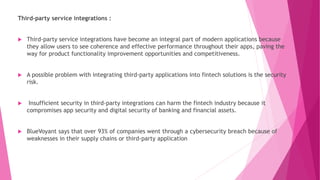 Third-party service integrations :
 Third-party service integrations have become an integral part of modern applications because
they allow users to see coherence and effective performance throughout their apps, paving the
way for product functionality improvement opportunities and competitiveness.
 A possible problem with integrating third-party applications into fintech solutions is the security
risk.
 Insufficient security in third-party integrations can harm the fintech industry because it
compromises app security and digital security of banking and financial assets.
 BlueVoyant says that over 93% of companies went through a cybersecurity breach because of
weaknesses in their supply chains or third-party application
 