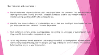 User retention and experience :
 Fintech industries rely on consistent users to stay profitable. But they must find ways to balance
user experience and security practices. An essential feature to offer your fintech users is a
mobile banking app that's both safe and easy to use.
 Consider that the more layers of protection you use on your app, the higher the chances are that
you will lose some users based on customer experience.
 Most customers prefer a simple logging process, not waiting for a message or authorization code
they must fill in themselves to access their app.
 That's why you must ensure a safe and user-friendly interface. Try to implement a silent mobile
verification process that requires you to open your app and sign in, then wait for a few seconds
before getting access to your information.
 