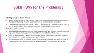 SOLUTIONS for the Problems :
Adopting secure-by-design mindset :
 System security concerns are crucial to fintech software development and implementation.
The security-by-design mindset is a critical item to introduce to this ecosystem.
 It implies investing many resources to create a clear cyberattack defense infrastructure. In
turn, it reduces penetration risks and minimizes infrastructure recovery costs.
Protecting sensitive data :
 Because we're talking about the fintech and banking industries, personal user data must be
kept safe. Only authorized personnel should have access to this information.
 Fintech companies must constantly update their security protocols to stay up to date with
new vulnerabilities and ensure user data is always safe.
 Data encryption is one of the most sought-after measures for protecting sensitive data. It
transforms data into formats readable only by people with access to a decryption key.
 