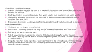 Using software composition analysis :
 Software composition analysis is the name of an automated process that works by identifying open-source
software in a codebase.
 Simply put, it allows companies to evaluate their system security, code compliance, and quality quickly.
 Companies in the fintech sector usually use this system to identify problems and brainstorm actions to
remediate them proactively.
 By extension, it minimizes or entirely avoids financial, operational, and reputational impacts on companies
Blockchain technology :
 It help us to the peer to peer communications
 Blockchain is a technology where we are using Multiple blocks to store the data about Transactions
 So it is a secure way to protect our data
 Fintech companies have recognized the potential of blockchain technology for tracking financial
transactions. From digital wallet apps to finance-management systems, blockchain can benefit a wide range
of fintech products.
 The global blockchain market is predicted to grow significantly in the coming decade, with the technology
offering features like decentralized data exchange systems and digital ledgers that can solve many
challenges facing the industry.
 