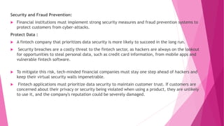 Security and Fraud Prevention:
 Financial institutions must implement strong security measures and fraud prevention systems to
protect customers from cyber-attacks.
Protect Data :
 A fintech company that prioritizes data security is more likely to succeed in the long run.
 Security breaches are a costly threat to the fintech sector, as hackers are always on the lookout
for opportunities to steal personal data, such as credit card information, from mobile apps and
vulnerable fintech software.
 To mitigate this risk, tech-minded financial companies must stay one step ahead of hackers and
keep their virtual security walls impenetrable.
 Fintech applications must prioritize data security to maintain customer trust. If customers are
concerned about their privacy or security being violated when using a product, they are unlikely
to use it, and the company's reputation could be severely damaged.
 