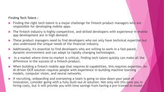 Finding Tech Talent :
 Finding the right tech talent is a major challenge for fintech product managers who are
responsible for developing mobile apps.
 The fintech industry is highly competitive, and skilled developers with experience in mobile
app development are in high demand.
 These product managers need to find developers who not only have technical expertise but
also understand the unique needs of the financial industry.
 Additionally, it's essential to find developers who are willing to work in a fast-paced,
dynamic environment and can adapt to rapidly changing technologies.
 In a market where time-to-market is critical, finding tech talent quickly can make all the
difference in the success of a fintech product.
 When building a fintech mobile app that requires AI capabilities, this requires expertise. An
AI-driven OCR solution requires people with experience in building machine learning
models, computer vision, and neural networks.
 If recruiting, onboarding and overseeing a team is going to slow down your pace of
innovation, consider going with a fully built-out AI solution. Not only will this save you in
hiring costs, but it will provide you with time savings from having a pre-trained AI model.
 