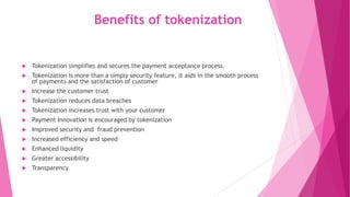 Benefits of tokenization
 Tokenization simplifies and secures the payment acceptance process.
 Tokenization is more than a simply security feature, it aids in the smooth process
of payments and the satisfaction of customer
 Increase the customer trust
 Tokenization reduces data breaches
 Tokenization increases trust with your customer
 Payment Innovation is encouraged by tokenization
 Improved security and fraud prevention
 Increased efficiency and speed
 Enhanced liquidity
 Greater accessibility
 Transparency
 