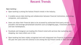 Recent Trends
Open banking :
 Open banking is among the hottest fintech trends in the industry.
 It enables secure data sharing and collaboration between financial institutions, technology
companies, and customers.
 Users can allow their financial data to be accessed by authorized third-party service
providers and leverage personalized solutions such as budgeting apps, investment platforms,
and loan marketplaces.
 Facebook and Instagram are leading this fintech trend with services like marketing and
shopping, but many others are in line.
 Open banking has been widely recognized and well-integrated into financial ecosystems over
the past few years and will continue to be among the top fintech trends in 2023 and after.
 