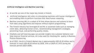 Artificial Intelligence and Machine Learning :
 AI and ML are one of the major key trends in fintech.
 Artificial Intelligence (AI) refers to stimulating machines with human intelligence
and enabling them to perform functions that need human reasoning.
 Machine Learning (ML) is a subset of AI that allows devices and systems to learn
from data using algorithms and improve without explicit programming.
 The fintech industry has leveraged AI and ML to automate tasks such as managing
client data, detecting human errors, recommending management strategies,
preventing fraud, and performing quality checks.
 Chatbots and self-learning apps can provide insights into customer behavior and
help improve financial services. AI is also used for checking the quality in Business
Process Outsourcing.
 As of 2023, the AI in Fintech Market size is approximately USD 42.83 billion and is
forecast to reach USD 49.43 billion by 2028, with a CAGR of 2.91% during the
forecast period (2023-2028).
 