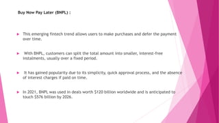 Buy Now Pay Later (BNPL) :
 This emerging fintech trend allows users to make purchases and defer the payment
over time.
 With BNPL, customers can split the total amount into smaller, interest-free
instalments, usually over a fixed period.
 It has gained popularity due to its simplicity, quick approval process, and the absence
of interest charges if paid on time.
 In 2021, BNPL was used in deals worth $120 billion worldwide and is anticipated to
touch $576 billion by 2026.
 