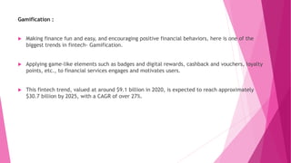 Gamification :
 Making finance fun and easy, and encouraging positive financial behaviors, here is one of the
biggest trends in fintech- Gamification.
 Applying game-like elements such as badges and digital rewards, cashback and vouchers, loyalty
points, etc., to financial services engages and motivates users.
 This fintech trend, valued at around $9.1 billion in 2020, is expected to reach approximately
$30.7 billion by 2025, with a CAGR of over 27%.
 