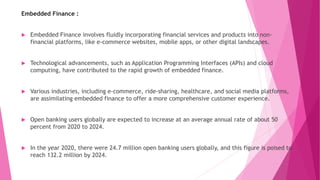 Embedded Finance :
 Embedded Finance involves fluidly incorporating financial services and products into non-
financial platforms, like e-commerce websites, mobile apps, or other digital landscapes.
 Technological advancements, such as Application Programming Interfaces (APIs) and cloud
computing, have contributed to the rapid growth of embedded finance.
 Various industries, including e-commerce, ride-sharing, healthcare, and social media platforms,
are assimilating embedded finance to offer a more comprehensive customer experience.
 Open banking users globally are expected to increase at an average annual rate of about 50
percent from 2020 to 2024.
 In the year 2020, there were 24.7 million open banking users globally, and this figure is poised to
reach 132.2 million by 2024.
 