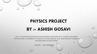 PHYSICS PROJECT
AIM : TO INVESTIGATE THE RELATION BETWEEN THE RATIO OF (I) OUTPUT AND INPUT
VOLTAGE AND (II) NUMBER OF TURNS IN THE SECONDARY COIL AND PRIMARY COIL OF A
SELFDESIGNEDTRANSFORMER.
BY :- ASHISH GOSAVI
CLASS – XII SCIENCE
 