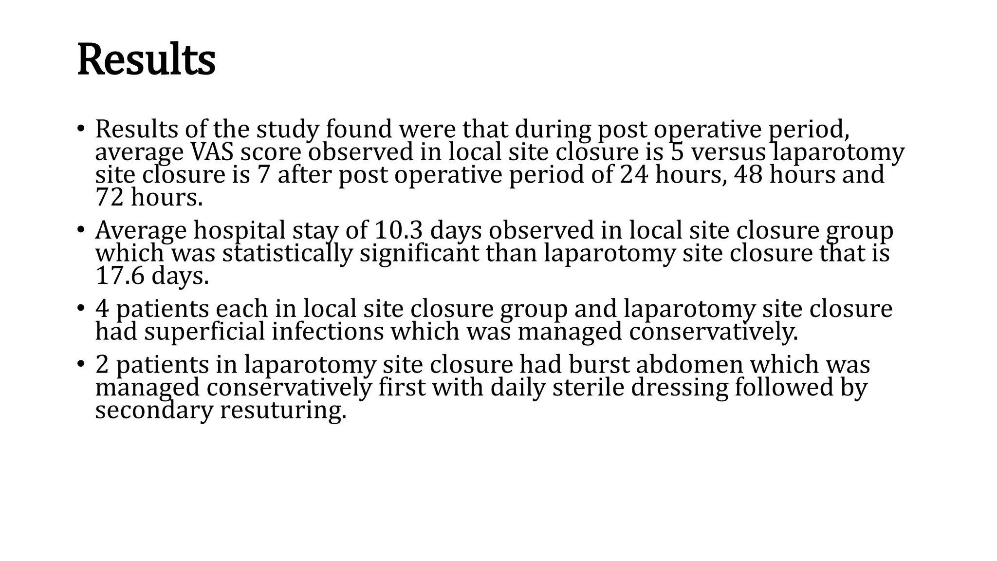 Results
• Results of the study found were that during post operative period,
average VAS score observed in local site closure is 5 versus laparotomy
site closure is 7 after post operative period of 24 hours, 48 hours and
72 hours.
• Average hospital stay of 10.3 days observed in local site closure group
which was statistically significant than laparotomy site closure that is
17.6 days.
• 4 patients each in local site closure group and laparotomy site closure
had superficial infections which was managed conservatively.
• 2 patients in laparotomy site closure had burst abdomen which was
managed conservatively first with daily sterile dressing followed by
secondary resuturing.
 
