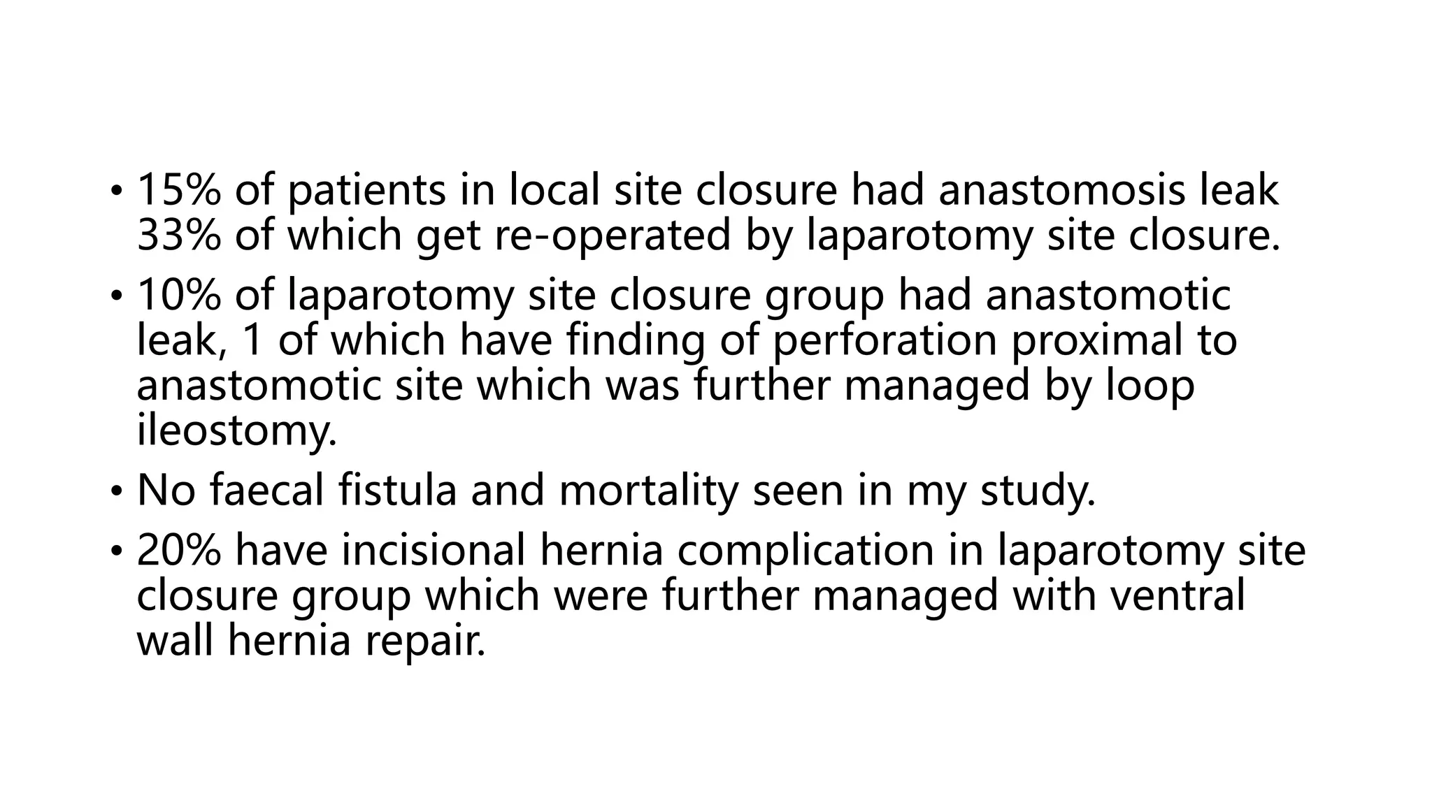 • 15% of patients in local site closure had anastomosis leak
33% of which get re-operated by laparotomy site closure.
• 10% of laparotomy site closure group had anastomotic
leak, 1 of which have finding of perforation proximal to
anastomotic site which was further managed by loop
ileostomy.
• No faecal fistula and mortality seen in my study.
• 20% have incisional hernia complication in laparotomy site
closure group which were further managed with ventral
wall hernia repair.
 