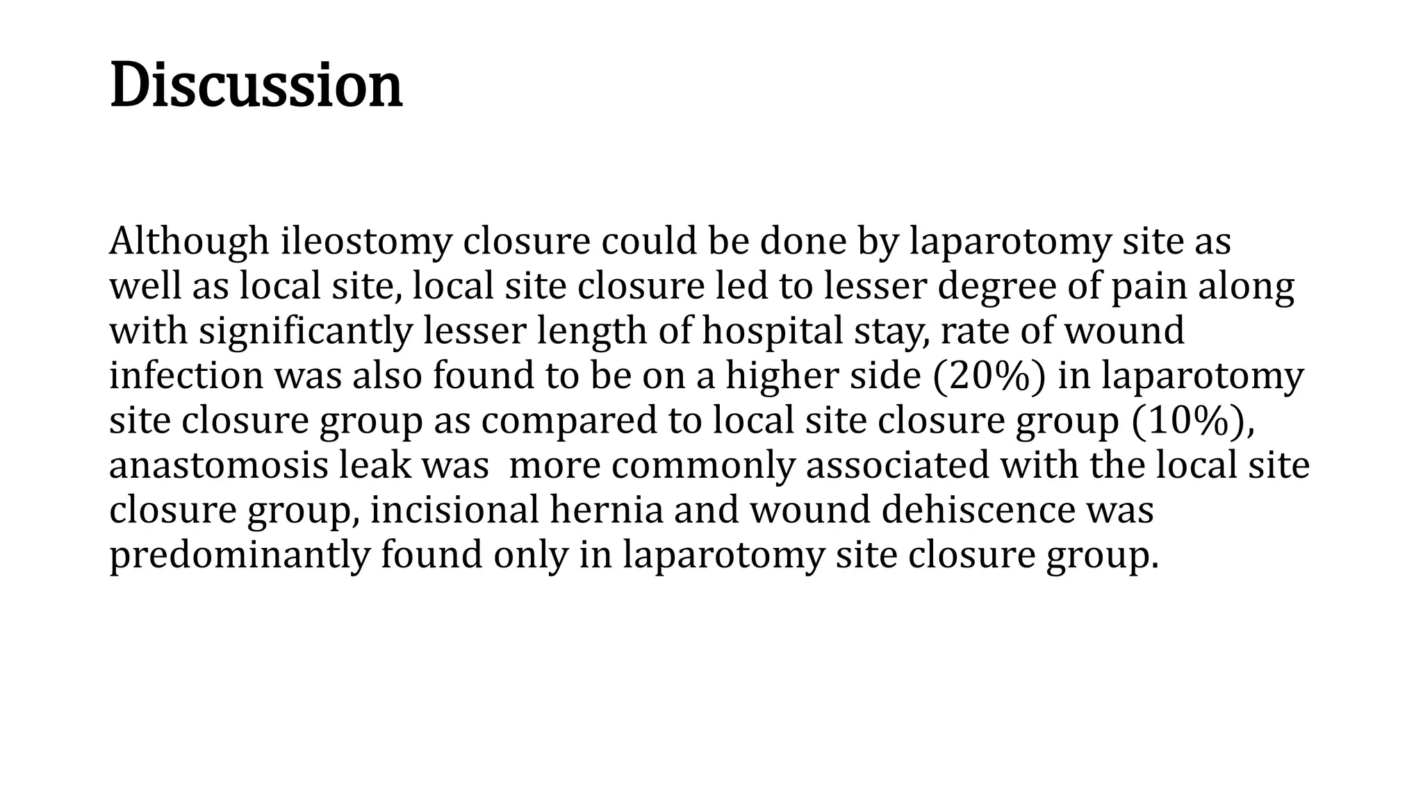 Discussion
Although ileostomy closure could be done by laparotomy site as
well as local site, local site closure led to lesser degree of pain along
with significantly lesser length of hospital stay, rate of wound
infection was also found to be on a higher side (20%) in laparotomy
site closure group as compared to local site closure group (10%),
anastomosis leak was more commonly associated with the local site
closure group, incisional hernia and wound dehiscence was
predominantly found only in laparotomy site closure group.
 