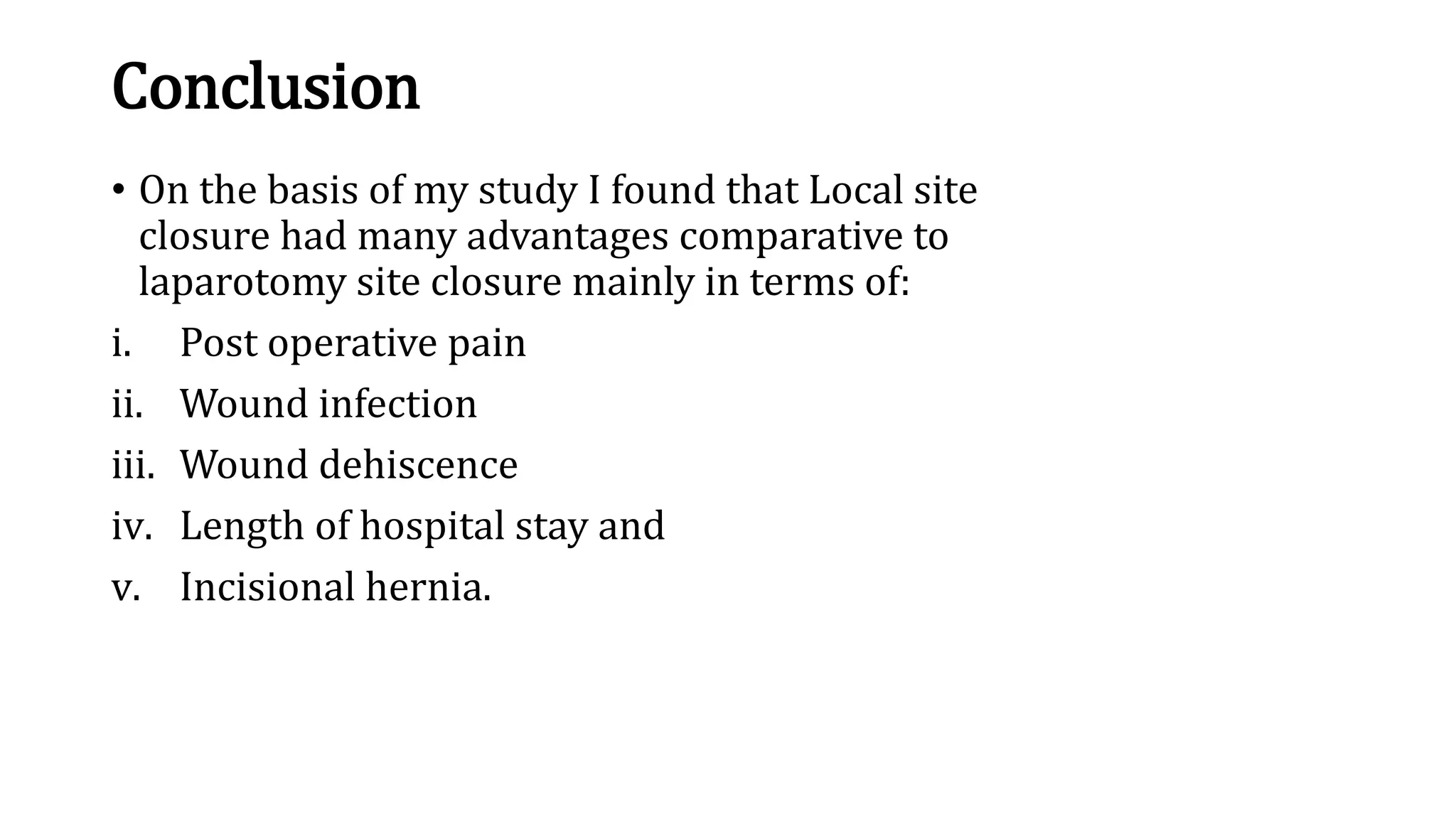 Conclusion
• On the basis of my study I found that Local site
closure had many advantages comparative to
laparotomy site closure mainly in terms of:
i. Post operative pain
ii. Wound infection
iii. Wound dehiscence
iv. Length of hospital stay and
v. Incisional hernia.
 