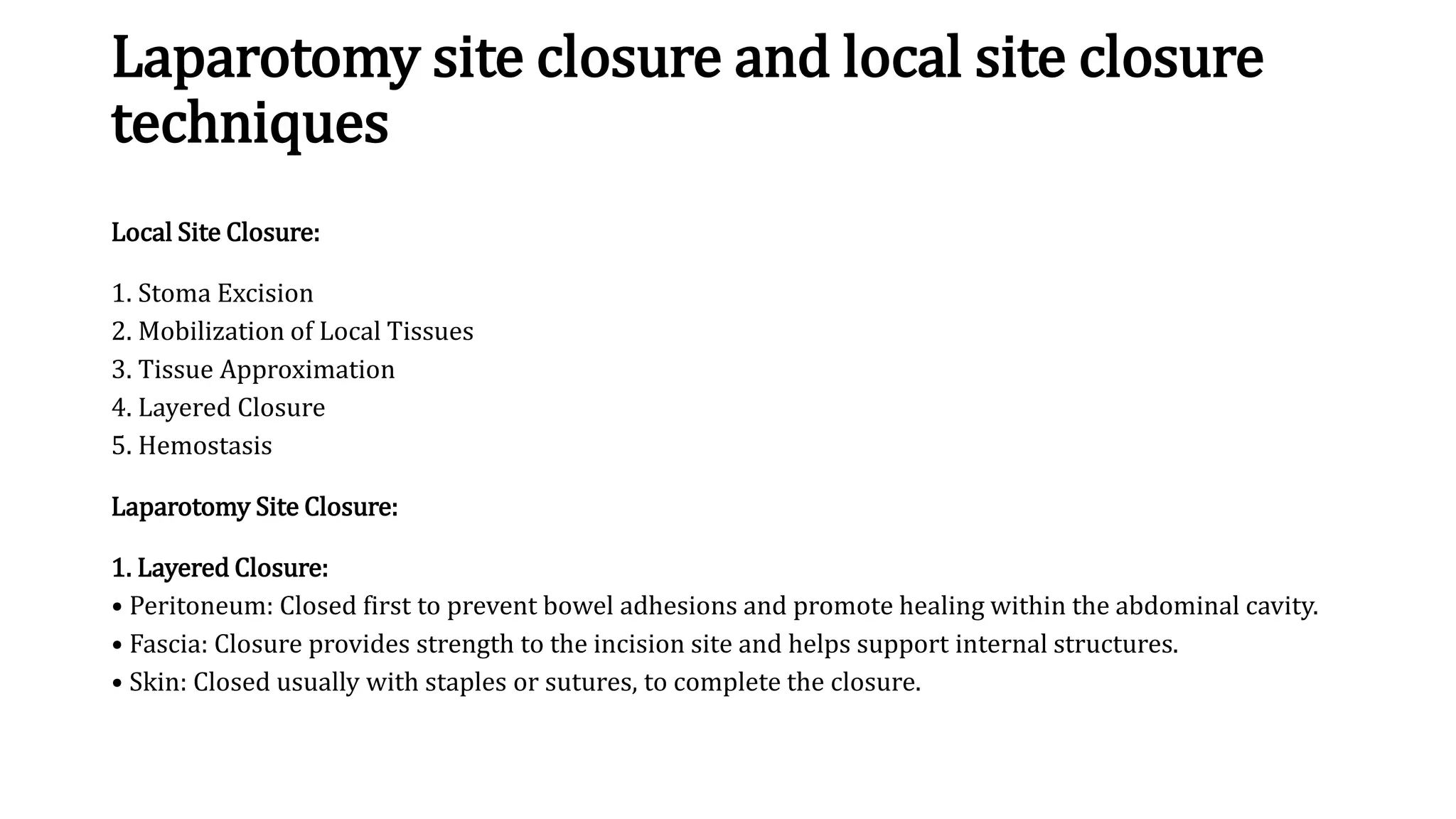 Laparotomy site closure and local site closure
techniques
Local Site Closure:
1. Stoma Excision
2. Mobilization of Local Tissues
3. Tissue Approximation
4. Layered Closure
5. Hemostasis
Laparotomy Site Closure:
1. Layered Closure:
• Peritoneum: Closed first to prevent bowel adhesions and promote healing within the abdominal cavity.
• Fascia: Closure provides strength to the incision site and helps support internal structures.
• Skin: Closed usually with staples or sutures, to complete the closure.
 