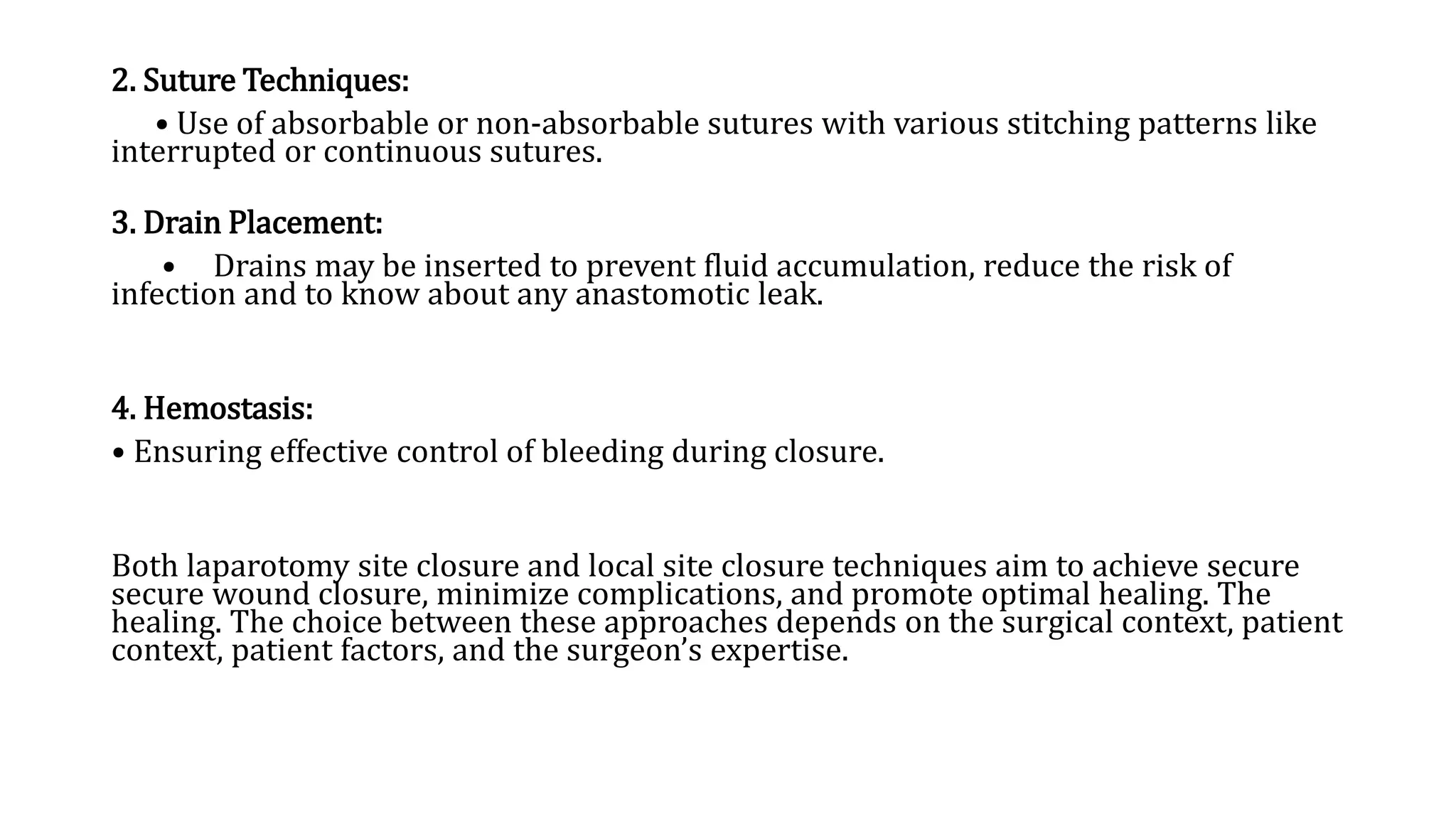2. Suture Techniques:
• Use of absorbable or non-absorbable sutures with various stitching patterns like
interrupted or continuous sutures.
3. Drain Placement:
• Drains may be inserted to prevent fluid accumulation, reduce the risk of
infection and to know about any anastomotic leak.
4. Hemostasis:
• Ensuring effective control of bleeding during closure.
Both laparotomy site closure and local site closure techniques aim to achieve secure
secure wound closure, minimize complications, and promote optimal healing. The
healing. The choice between these approaches depends on the surgical context, patient
context, patient factors, and the surgeon’s expertise.
 
