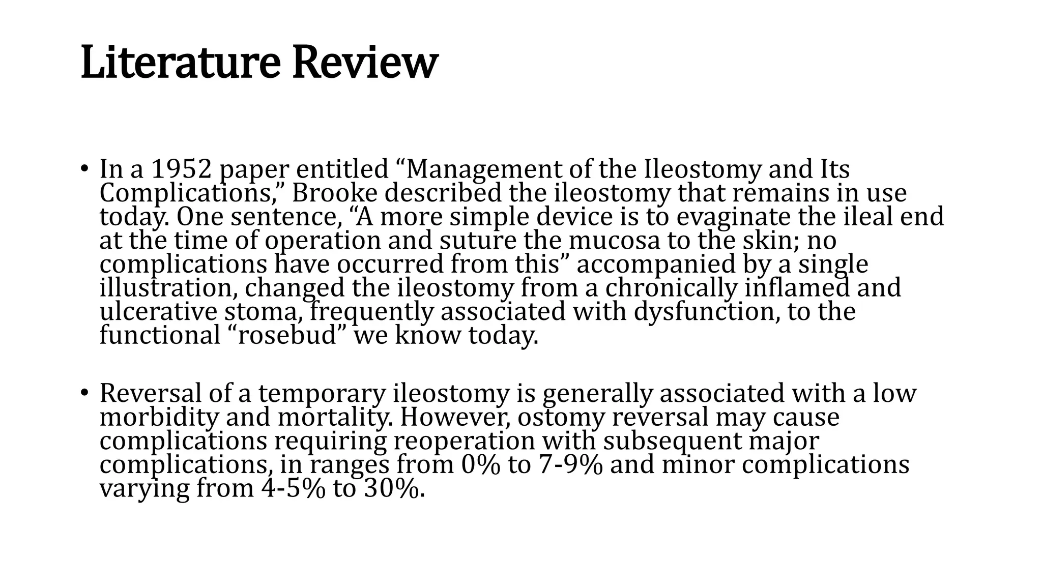 Literature Review
• In a 1952 paper entitled “Management of the Ileostomy and Its
Complications,” Brooke described the ileostomy that remains in use
today. One sentence, “A more simple device is to evaginate the ileal end
at the time of operation and suture the mucosa to the skin; no
complications have occurred from this” accompanied by a single
illustration, changed the ileostomy from a chronically inflamed and
ulcerative stoma, frequently associated with dysfunction, to the
functional “rosebud” we know today.
• Reversal of a temporary ileostomy is generally associated with a low
morbidity and mortality. However, ostomy reversal may cause
complications requiring reoperation with subsequent major
complications, in ranges from 0% to 7-9% and minor complications
varying from 4-5% to 30%.
 