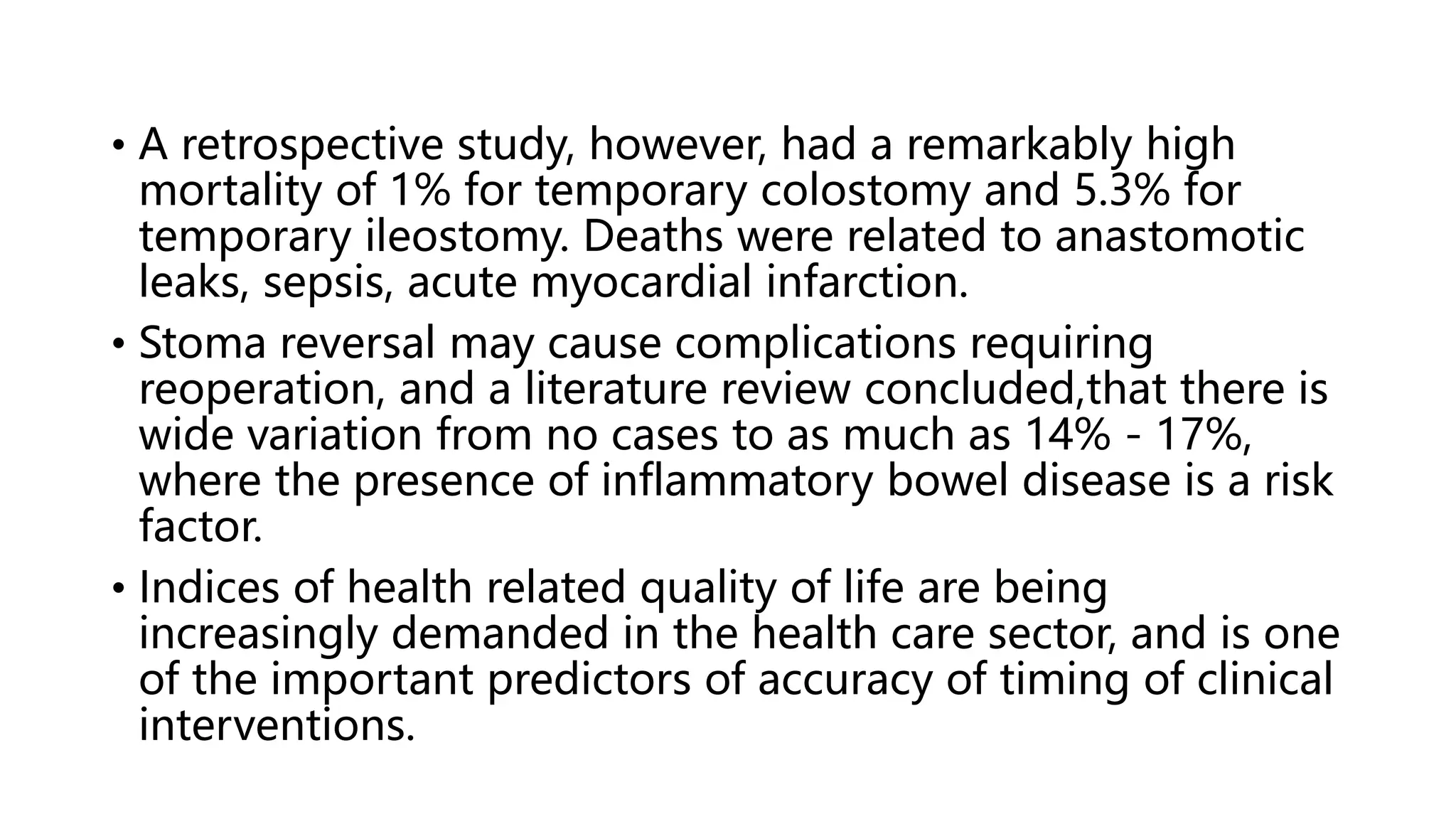 • A retrospective study, however, had a remarkably high
mortality of 1% for temporary colostomy and 5.3% for
temporary ileostomy. Deaths were related to anastomotic
leaks, sepsis, acute myocardial infarction.
• Stoma reversal may cause complications requiring
reoperation, and a literature review concluded,that there is
wide variation from no cases to as much as 14% - 17%,
where the presence of inflammatory bowel disease is a risk
factor.
• Indices of health related quality of life are being
increasingly demanded in the health care sector, and is one
of the important predictors of accuracy of timing of clinical
interventions.
 