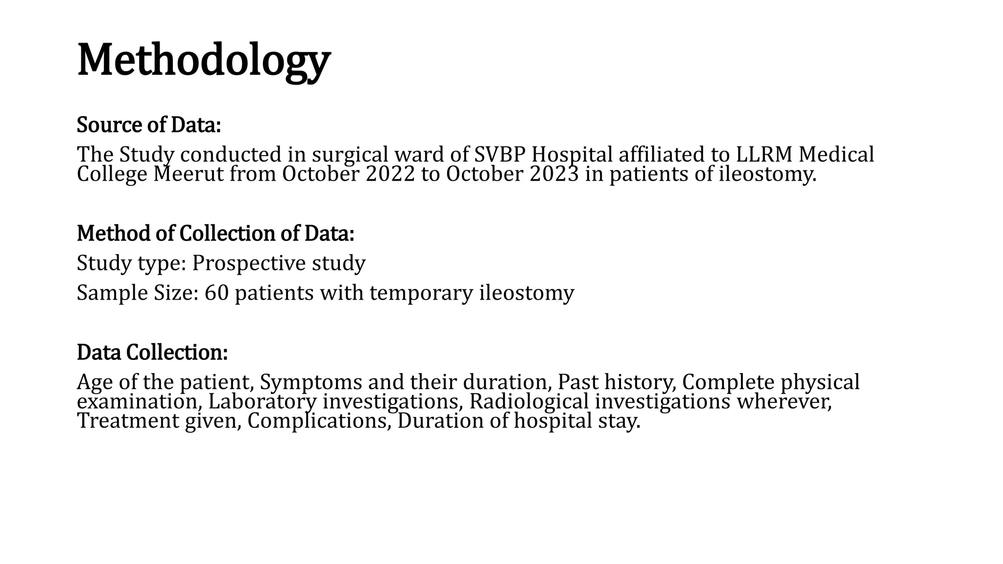 Methodology
Source of Data:
The Study conducted in surgical ward of SVBP Hospital affiliated to LLRM Medical
College Meerut from October 2022 to October 2023 in patients of ileostomy.
Method of Collection of Data:
Study type: Prospective study
Sample Size: 60 patients with temporary ileostomy
Data Collection:
Age of the patient, Symptoms and their duration, Past history, Complete physical
examination, Laboratory investigations, Radiological investigations wherever,
Treatment given, Complications, Duration of hospital stay.
 