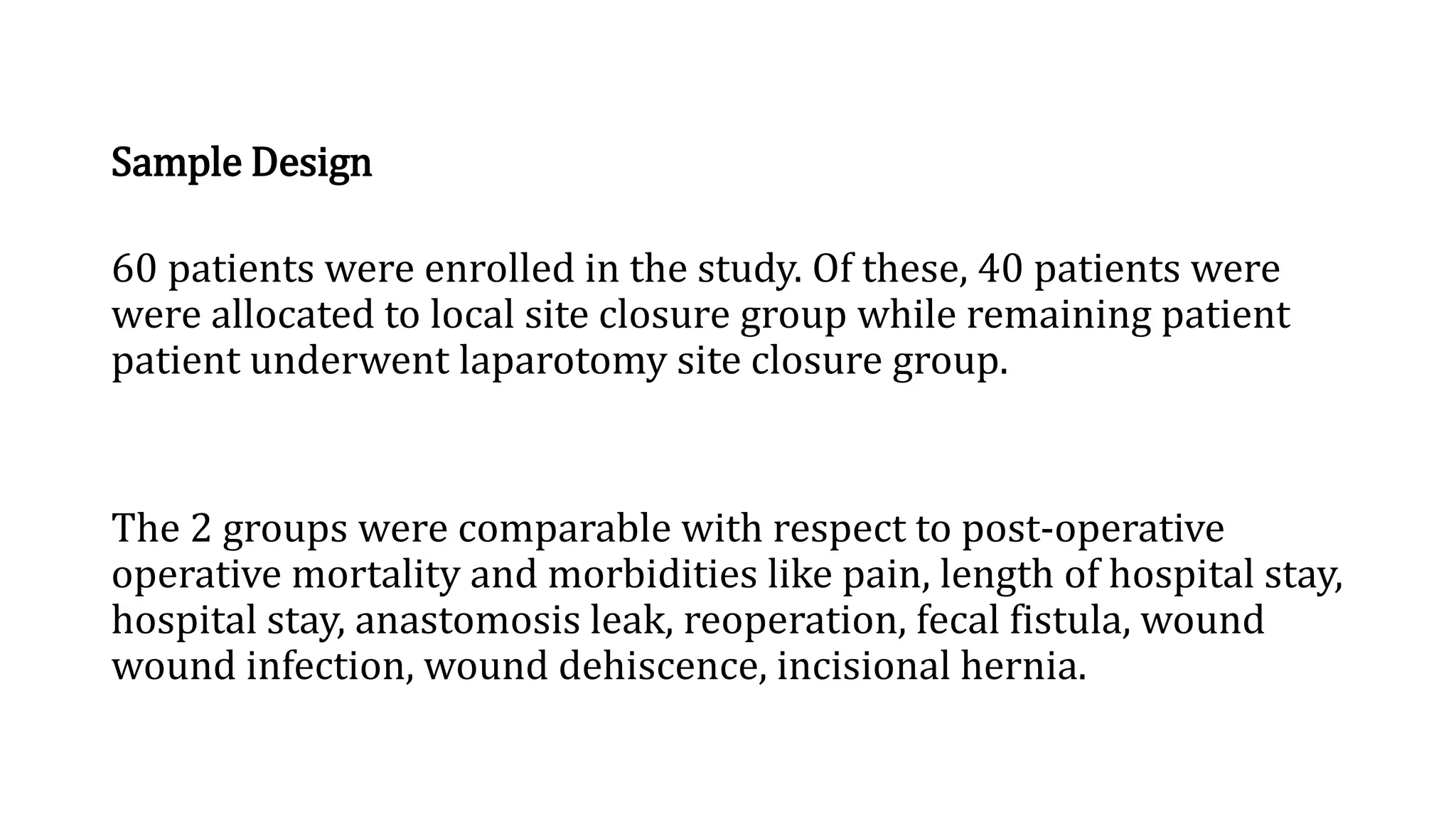 Sample Design
60 patients were enrolled in the study. Of these, 40 patients were
were allocated to local site closure group while remaining patient
patient underwent laparotomy site closure group.
The 2 groups were comparable with respect to post-operative
operative mortality and morbidities like pain, length of hospital stay,
hospital stay, anastomosis leak, reoperation, fecal fistula, wound
wound infection, wound dehiscence, incisional hernia.
 