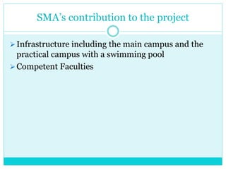 SMA’s contribution to the project
Infrastructure including the main campus and the
practical campus with a swimming pool
Competent Faculties
 