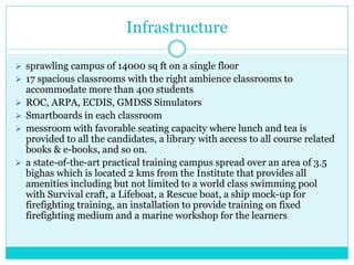 Infrastructure
 sprawling campus of 14000 sq ft on a single floor
 17 spacious classrooms with the right ambience classrooms to
accommodate more than 400 students
 ROC, ARPA, ECDIS, GMDSS Simulators
 Smartboards in each classroom
 messroom with favorable seating capacity where lunch and tea is
provided to all the candidates, a library with access to all course related
books & e-books, and so on.
 a state-of-the-art practical training campus spread over an area of 3.5
bighas which is located 2 kms from the Institute that provides all
amenities including but not limited to a world class swimming pool
with Survival craft, a Lifeboat, a Rescue boat, a ship mock-up for
firefighting training, an installation to provide training on fixed
firefighting medium and a marine workshop for the learners
 