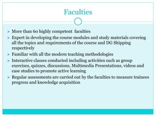 Faculties
 More than 60 highly competent faculties
 Expert in developing the course modules and study materials covering
all the topics and requirements of the course and DG Shipping
respectively
 Familiar with all the modern teaching methodologies
 Interactive classes conducted including activities such as group
exercises, quizzes, discussions, Multimedia Presentations, videos and
case studies to promote active learning
 Regular assessments are carried out by the faculties to measure trainees
progress and knowledge acquisition
 