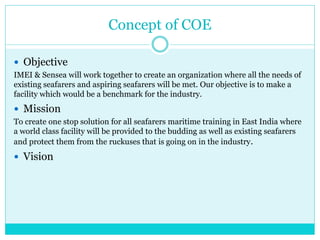 Concept of COE
 Objective
IMEI & Sensea will work together to create an organization where all the needs of
existing seafarers and aspiring seafarers will be met. Our objective is to make a
facility which would be a benchmark for the industry.
 Mission
To create one stop solution for all seafarers maritime training in East India where
a world class facility will be provided to the budding as well as existing seafarers
and protect them from the ruckuses that is going on in the industry.
 Vision
 