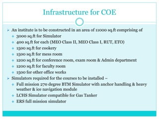 Infrastructure for COE
 An institute is to be constructed in an area of 11000 sq.ft comprising of
 3000 sq.ft for Simulator
 400 sq.ft for each (MEO Class II, MEO Class I, RUT, ETO)
 1500 sq.ft for cookery
 1500 sq.ft for mess room
 1200 sq.ft for conference room, exam room & Admin department
 1200 sq.ft for faculty room
 1500 for other office works
 Simulators required for the courses to be installed –
 Full mission 270 degree BTM Simulator with anchor handling & heavy
weather & ice navigation module
 LCHS Simulator compatible for Gas Tanker
 ERS full mission simulator
 