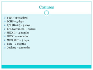 Courses
 BTM – 3 to 5 days
 LCHS – 5 days
 E/R (Basic) – 5 days
 E/R (Advanced) – 5 days
 MEO II – 4 months
 MEO I – 2 months
 MEO RUT – 3 days
 ETO – 4 months
 Cookery – 3 months
 