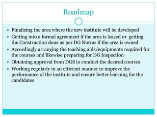 Roadmap
 Finalizing the area where the new institute will be developed
 Getting into a formal agreement if the area is leased or getting
the Construction done as per DG Norms if the area is owned
 Accordingly arranging the teaching aids/equipments required for
the courses and likewise preparing for DG Inspection
 Obtaining approval from DGS to conduct the desired courses
 Working regularly in an efficient manner to improve the
performance of the institute and ensure better learning for the
candidates
 