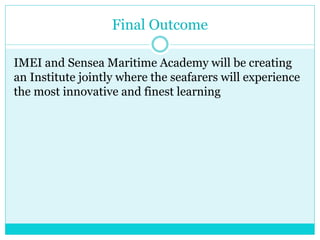 Final Outcome
IMEI and Sensea Maritime Academy will be creating
an Institute jointly where the seafarers will experience
the most innovative and finest learning
 