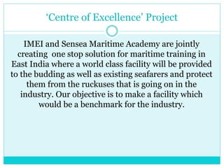 ‘Centre of Excellence’ Project
IMEI and Sensea Maritime Academy are jointly
creating one stop solution for maritime training in
East India where a world class facility will be provided
to the budding as well as existing seafarers and protect
them from the ruckuses that is going on in the
industry. Our objective is to make a facility which
would be a benchmark for the industry.
 