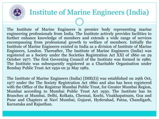 Institute of Marine Engineers (India)
The Institute of Marine Engineers is premier body representing marine
engineering professionals from India. The Institute actively provides facilities to
further enhance knowledge of members and extends a wide range of services
encompassing from professional growth to welfare of members. Initially the
Institute of Marine Engineers existed in India as a division of Institute of Marine
Engineers, London. Thereafter, The Institute of Marine Engineers (India) was
registered as a Society under the Societies Registration Act XXI of 1860 on 29
October 1977. The first Governing Council of the Institute was formed in 1980.
The Institute was subsequently registered as a Charitable Organisation under
Bombay Public Trust Act 1950 on 31 May 1982.
The Institute of Marine Engineers (India) [IME(I)] was established on 29th Oct,
1977 under the The Society Registration Act 1860 and also has been registered
with the Office of the Registrar Mumbai Public Trust, for Greater Mumbai Region,
Mumbai according to Mumbai Public Trust Act 1950. The Institute has its
Branches at Mumbai, Delhi, Kolkata, Chennai, Kochi, Visakhapatnam, Goa and
Pune and Chapters at Navi Mumbai, Gujarat, Hyderabad, Patna, Chandigarh,
Karnataka and Rajasthan.
 
