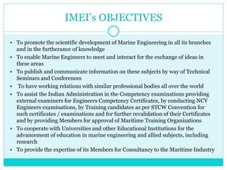 IMEI’s OBJECTIVES
 To promote the scientific development of Marine Engineering in all its branches
and in the furtherance of knowledge
 To enable Marine Engineers to meet and interact for the exchange of ideas in
these areas
 To publish and communicate information on these subjects by way of Technical
Seminars and Conferences
 To have working relations with similar professional bodies all over the world
 To assist the Indian Administration in the Competency examinations providing
external examiners for Engineers Competency Certificates, by conducting NCV
Engineers examinations, by Training candidates as per STCW Convention for
such certificates / examinations and for further revalidation of their Certificates
and by providing Members for approval of Maritime Training Organizations
 To cooperate with Universities and other Educational Institutions for the
advancement of education in marine engineering and allied subjects, including
research
 To provide the expertise of its Members for Consultancy to the Maritime Industry
 