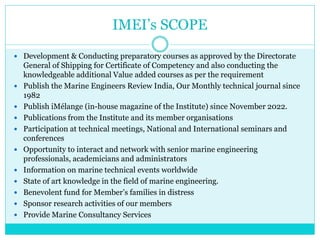 IMEI’s SCOPE
 Development & Conducting preparatory courses as approved by the Directorate
General of Shipping for Certificate of Competency and also conducting the
knowledgeable additional Value added courses as per the requirement
 Publish the Marine Engineers Review India, Our Monthly technical journal since
1982
 Publish iMélange (in-house magazine of the Institute) since November 2022.
 Publications from the Institute and its member organisations
 Participation at technical meetings, National and International seminars and
conferences
 Opportunity to interact and network with senior marine engineering
professionals, academicians and administrators
 Information on marine technical events worldwide
 State of art knowledge in the field of marine engineering.
 Benevolent fund for Member’s families in distress
 Sponsor research activities of our members
 Provide Marine Consultancy Services
 