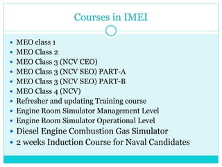 Courses in IMEI
 MEO class 1
 MEO Class 2
 MEO Class 3 (NCV CEO)
 MEO Class 3 (NCV SEO) PART-A
 MEO Class 3 (NCV SEO) PART-B
 MEO Class 4 (NCV)
 Refresher and updating Training course
 Engine Room Simulator Management Level
 Engine Room Simulator Operational Level
 Diesel Engine Combustion Gas Simulator
 2 weeks Induction Course for Naval Candidates
 