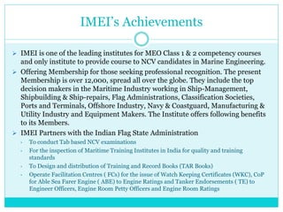 IMEI’s Achievements
 IMEI is one of the leading institutes for MEO Class 1 & 2 competency courses
and only institute to provide course to NCV candidates in Marine Engineering.
 Offering Membership for those seeking professional recognition. The present
Membership is over 12,000, spread all over the globe. They include the top
decision makers in the Maritime Industry working in Ship-Management,
Shipbuilding & Ship-repairs, Flag Administrations, Classification Societies,
Ports and Terminals, Offshore Industry, Navy & Coastguard, Manufacturing &
Utility Industry and Equipment Makers. The Institute offers following benefits
to its Members.
 IMEI Partners with the Indian Flag State Administration
• To conduct Tab based NCV examinations
• For the inspection of Maritime Training Institutes in India for quality and training
standards
• To Design and distribution of Training and Record Books (TAR Books)
• Operate Facilitation Centres ( FCs) for the issue of Watch Keeping Certificates (WKC), CoP
for Able Sea Farer Engine ( ABE) to Engine Ratings and Tanker Endorsements ( TE) to
Engineer Officers, Engine Room Petty Officers and Engine Room Ratings
 