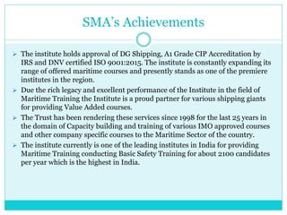 SMA’s Achievements
 The institute holds approval of DG Shipping, A1 Grade CIP Accreditation by
IRS and DNV certified ISO 9001:2015. The institute is constantly expanding its
range of offered maritime courses and presently stands as one of the premiere
institutes in the region.
 Due the rich legacy and excellent performance of the Institute in the field of
Maritime Training the Institute is a proud partner for various shipping giants
for providing Value Added courses.
 The Trust has been rendering these services since 1998 for the last 25 years in
the domain of Capacity building and training of various IMO approved courses
and other company specific courses to the Maritime Sector of the country.
 The institute currently is one of the leading institutes in India for providing
Maritime Training conducting Basic Safety Training for about 2100 candidates
per year which is the highest in India.
 
