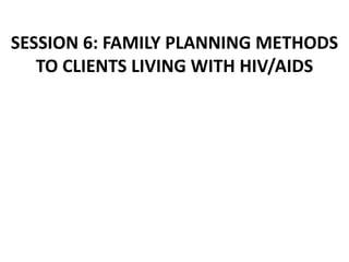 SESSION 6: FAMILY PLANNING METHODS
TO CLIENTS LIVING WITH HIV/AIDS
 