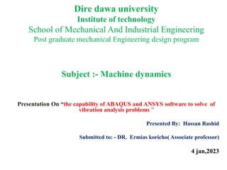 Dire dawa university
Institute of technology
School of Mechanical And Industrial Engineering
Post graduate mechanical Engineering design program
Subject :- Machine dynamics
Presentation On “the capability of ABAQUS and ANSYS software to solve of
vibration analysis problems ”
Presented By: Hassan Rashid
Submitted to: - DR. Ermias koricho( Associate professor)
4 jan,2023
 