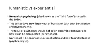 Humanistic vs experiential
• Humanistic psychology (also known as the “third force”) started in
the 1950s.
• This perspective grew largely out of frustration with both behaviorism
and psychoanalysis.
• The focus of psychology should not be on observable behavior and
how it can be manipulated (behaviorism).
• Nor should it be on unconscious motivation and how to understand it
(psychoanalysis).
 