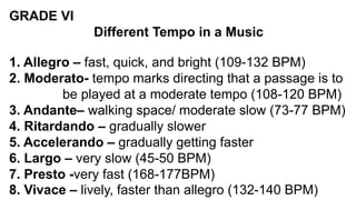 GRADE VI
Different Tempo in a Music
1. Allegro – fast, quick, and bright (109-132 BPM)
2. Moderato- tempo marks directing that a passage is to
be played at a moderate tempo (108-120 BPM)
3. Andante– walking space/ moderate slow (73-77 BPM)
4. Ritardando – gradually slower
5. Accelerando – gradually getting faster
6. Largo – very slow (45-50 BPM)
7. Presto -very fast (168-177BPM)
8. Vivace – lively, faster than allegro (132-140 BPM)
 