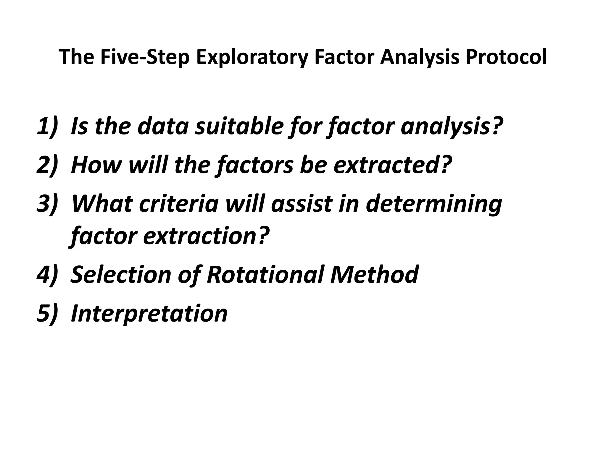 The Five-Step Exploratory Factor Analysis Protocol
1) Is the data suitable for factor analysis?
2) How will the factors be extracted?
3) What criteria will assist in determining
factor extraction?
4) Selection of Rotational Method
5) Interpretation
 