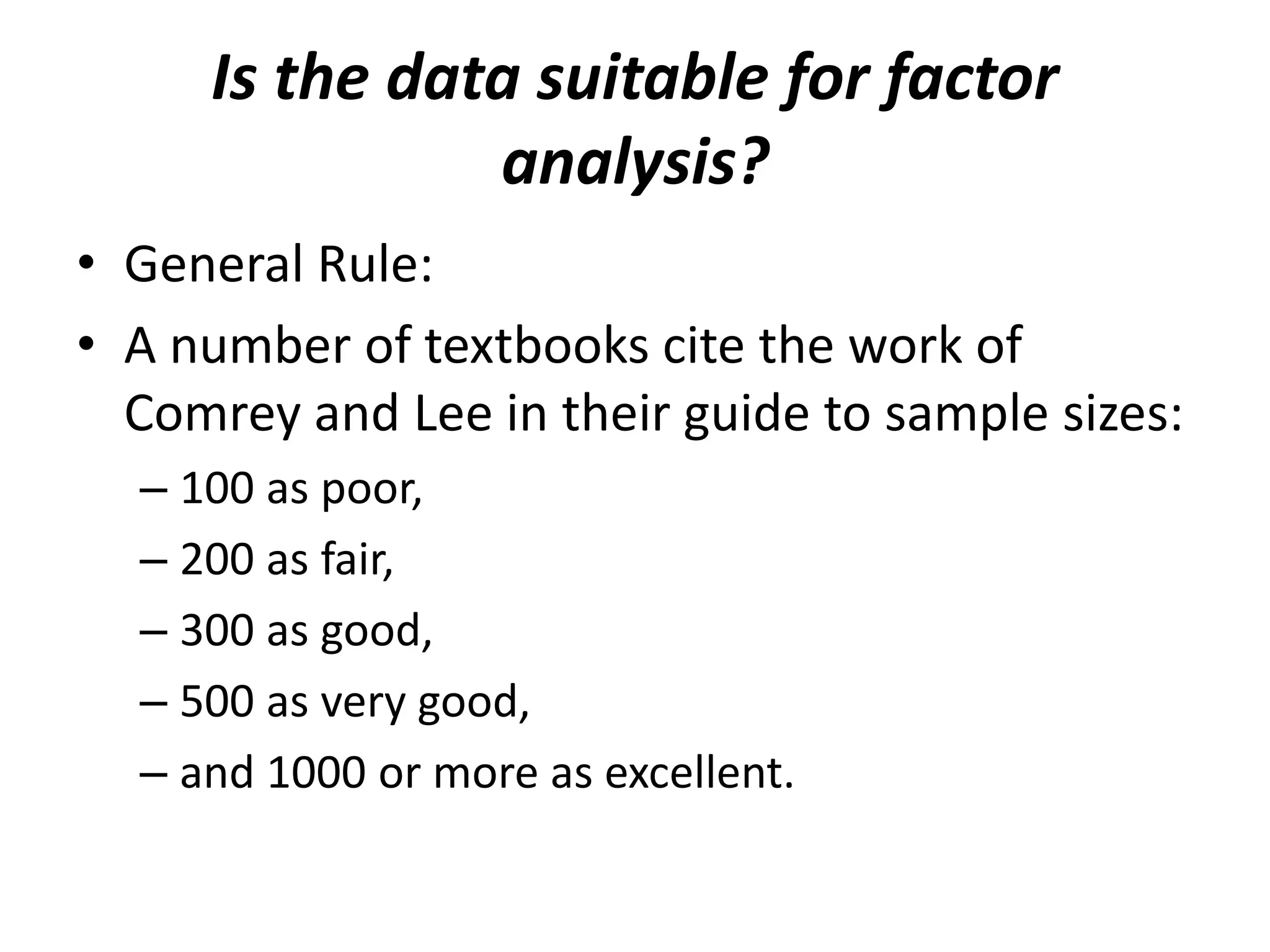 Is the data suitable for factor
analysis?
• General Rule:
• A number of textbooks cite the work of
Comrey and Lee in their guide to sample sizes:
– 100 as poor,
– 200 as fair,
– 300 as good,
– 500 as very good,
– and 1000 or more as excellent.
 
