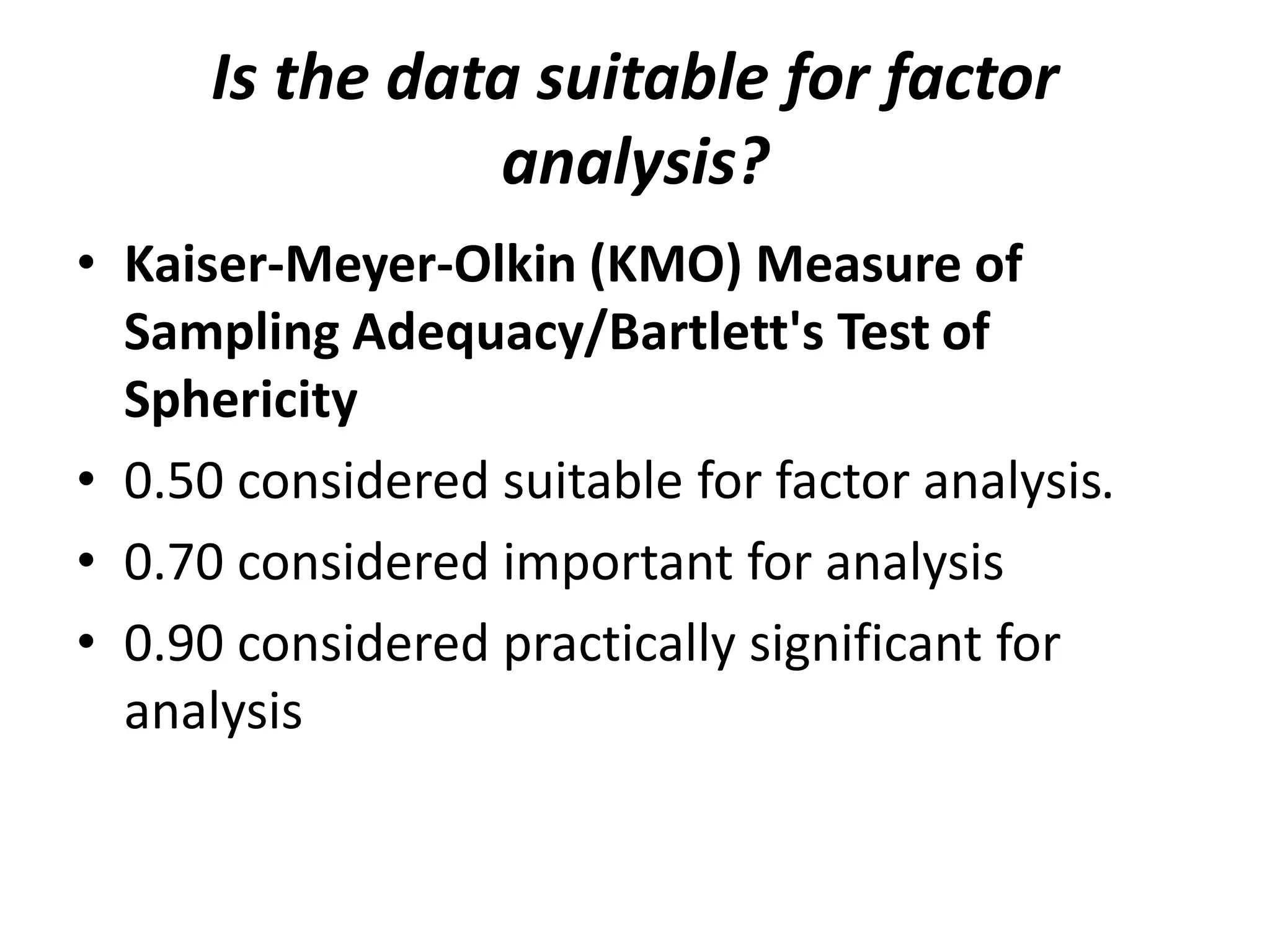 Is the data suitable for factor
analysis?
• Kaiser-Meyer-Olkin (KMO) Measure of
Sampling Adequacy/Bartlett's Test of
Sphericity
• 0.50 considered suitable for factor analysis.
• 0.70 considered important for analysis
• 0.90 considered practically significant for
analysis
 