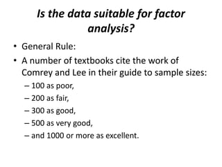 Is the data suitable for factor
analysis?
• General Rule:
• A number of textbooks cite the work of
Comrey and Lee in their guide to sample sizes:
– 100 as poor,
– 200 as fair,
– 300 as good,
– 500 as very good,
– and 1000 or more as excellent.
 